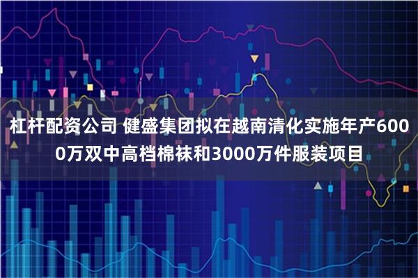 杠杆配资公司 健盛集团拟在越南清化实施年产6000万双中高档棉袜和3000万件服装项目
