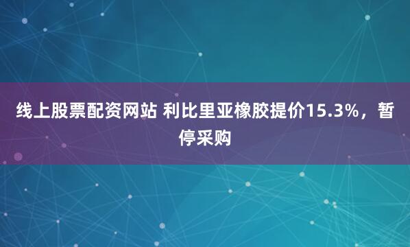 线上股票配资网站 利比里亚橡胶提价15.3%，暂停采购