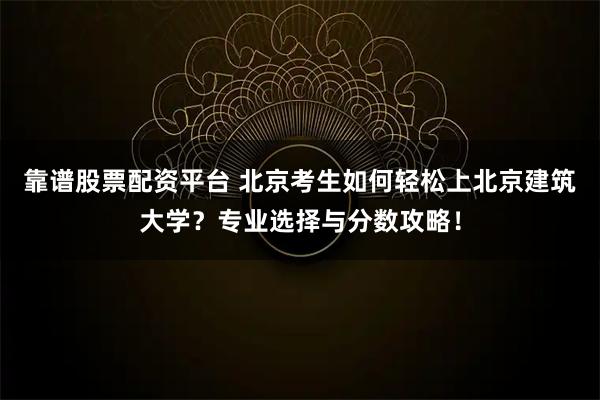 靠谱股票配资平台 北京考生如何轻松上北京建筑大学？专业选择与分数攻略！