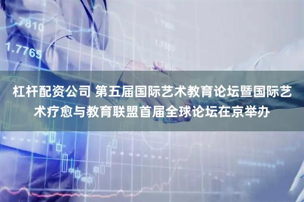 杠杆配资公司 第五届国际艺术教育论坛暨国际艺术疗愈与教育联盟首届全球论坛在京举办