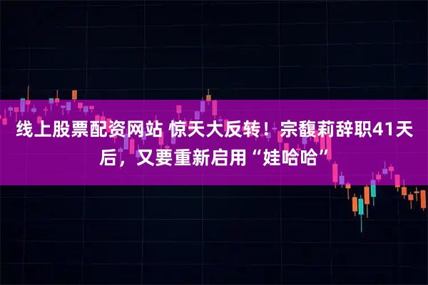 线上股票配资网站 惊天大反转！宗馥莉辞职41天后，又要重新启用“娃哈哈”