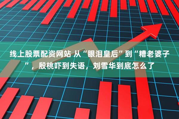 线上股票配资网站 从“眼泪皇后”到“糟老婆子”，殷桃吓到失语，刘雪华到底怎么了