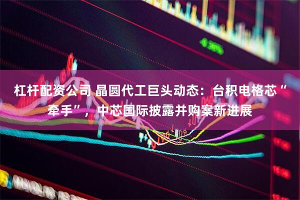 杠杆配资公司 晶圆代工巨头动态：台积电格芯“牵手”，中芯国际披露并购案新进展