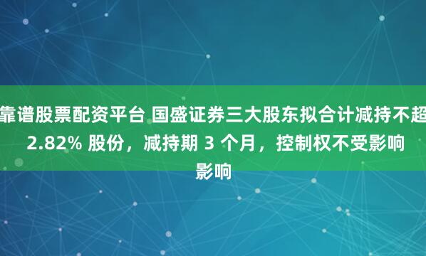 靠谱股票配资平台 国盛证券三大股东拟合计减持不超 2.82% 股份，减持期 3 个月，控制权不受影响