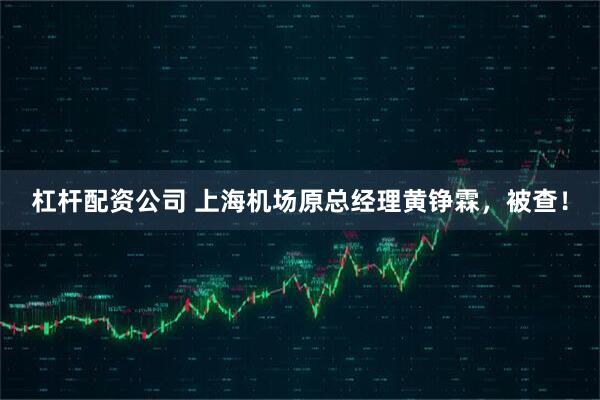 杠杆配资公司 上海机场原总经理黄铮霖，被查！