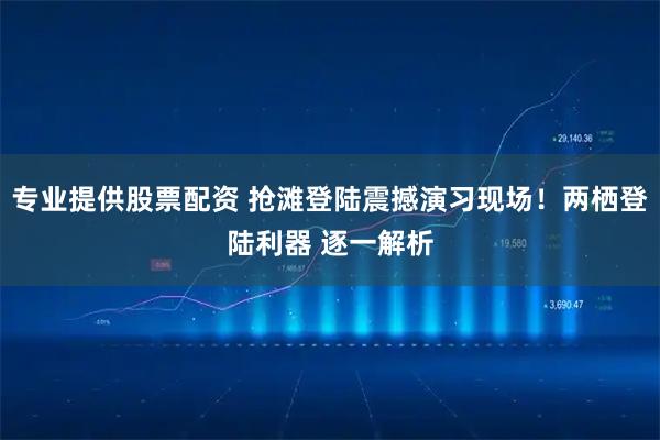 专业提供股票配资 抢滩登陆震撼演习现场！两栖登陆利器 逐一解析