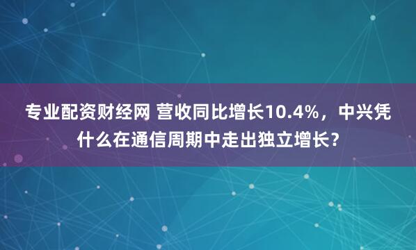 专业配资财经网 营收同比增长10.4%，中兴凭什么在通信周期中走出独立增长？