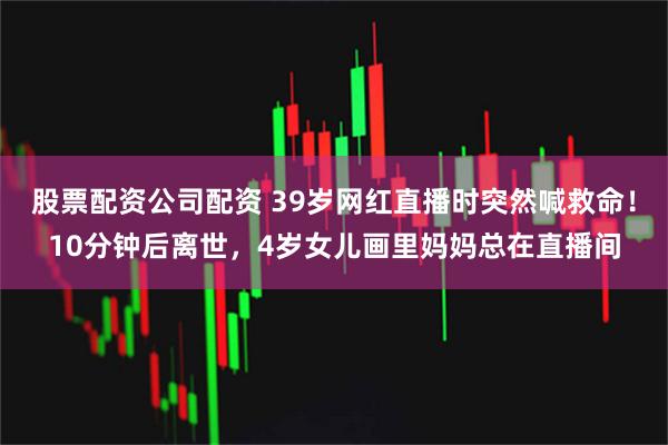 股票配资公司配资 39岁网红直播时突然喊救命！10分钟后离世，4岁女儿画里妈妈总在直播间